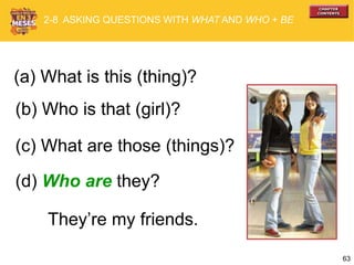 63
(b) Who is that (girl)?
(c) What are those (things)?
2-8 ASKING QUESTIONS WITH WHAT AND WHO + BE
(a) What is this (thing)?
(d) Who are they?
They’re my friends.
 
