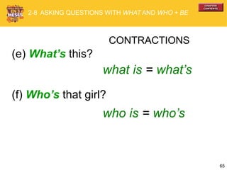 65
(e) What’s this?
(f) Who’s that girl?
CONTRACTIONS
what is = what’s
who is = who’s
2-8 ASKING QUESTIONS WITH WHAT AND WHO + BE
 