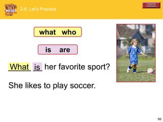 66
What_____ __ her favorite sport?
She likes to play soccer.
2-8 Let’s Practice
is
what who
is are
 