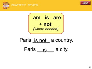 75
Paris ______ a country.
Paris ______ a city.
is not
is
+ not
(where needed)
am is are
CHAPTER 2: REVIEW
 
