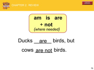 76
Ducks ______ birds, but
cows ______ birds.are not
are
am is are
+ not
(where needed)
CHAPTER 2: REVIEW
 