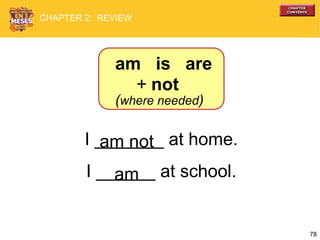 78
I _______ at home.
I ______ at school.
am not
am
am is are
+ not
(where needed)
CHAPTER 2: REVIEW
 
