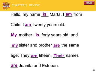 79
Hello, my name ___ Marta. I ___ from
Chile. I ___ twenty years old.
___ mother ___ forty years old, and
___ sister and brother ___ the same
age. They ___ fifteen. _____ names
___ Juanita and Esteban.
is am
am
My is
are
are
are
my
Their
CHAPTER 2: REVIEW
 