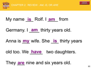 80
My name ___ Rolf. I ____ from
Germany. I ____ thirty years old.
Anna is ___ wife. She ___ thirty years
old too. We _____ two daughters.
They ___ nine and six years old.
is am
am
my is
are
have
CHAPTER 2: REVIEW : AM, IS, OR ARE
 