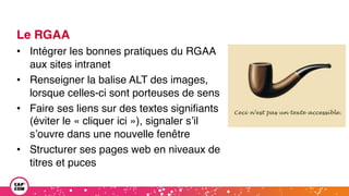 Le RGAA
• Intégrer les bonnes pratiques du RGAA
aux sites intranet
• Renseigner la balise ALT des images,
lorsque celles-ci sont porteuses de sens
• Faire ses liens sur des textes signifiants
(éviter le « cliquer ici »), signaler s’il
s’ouvre dans une nouvelle fenêtre
• Structurer ses pages web en niveaux de
titres et puces
 