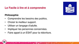 Le Facile à lire et à comprendre
Philosophie
• Comprendre les besoins des publics,
• Choisir le meilleur support.
• Utiliser un langage d’adulte.
• Impliquer les personnes concernées.
• Faire appel à un ESAT pour la réécriture.
 