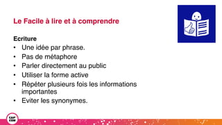 Le Facile à lire et à comprendre
Ecriture
• Une idée par phrase.
• Pas de métaphore
• Parler directement au public
• Utiliser la forme active
• Répéter plusieurs fois les informations
importantes
• Eviter les synonymes.
 