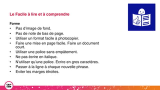 Le Facile à lire et à comprendre
Forme
• Pas d’image de fond.
• Pas de note de bas de page.
• Utiliser un format facile à photocopier.
• Faire une mise en page facile. Faire un document
court.
• Utiliser une police sans empâtement.
• Ne pas écrire en italique.
• N’utiliser qu’une police. Ecrire en gros caractères.
• Passer à la ligne à chaque nouvelle phrase.
• Eviter les marges étroites.
 