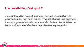L’accessibilité, c’est quoi ?
« Caractère d’un produit, procédé, service, information, ou
environnement qui, dans un but d’équité et dans une approche
inclusive, permet à toute personne de réaliser des activités de
façon autonome et d’obtenir des résultats équivalent »
 
