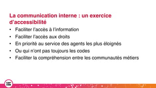 La communication interne : un exercice
d’accessibilité
• Faciliter l’accès à l’information
• Faciliter l’accès aux droits
• En priorité au service des agents les plus éloignés
• Ou qui n’ont pas toujours les codes
• Faciliter la compréhension entre les communautés métiers
 