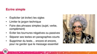 Ecrire simple
• Expliciter (et éviter) les sigles
• Limiter le jargon technique
• Faire des phrases simples (sujet, verbe,
complément)
• Eviter les tournures négatives ou passives
• Séparer ses textes en paragraphes courts
• Supprimer du texte… encore et encore,
pour ne garder que le message essentiel
 