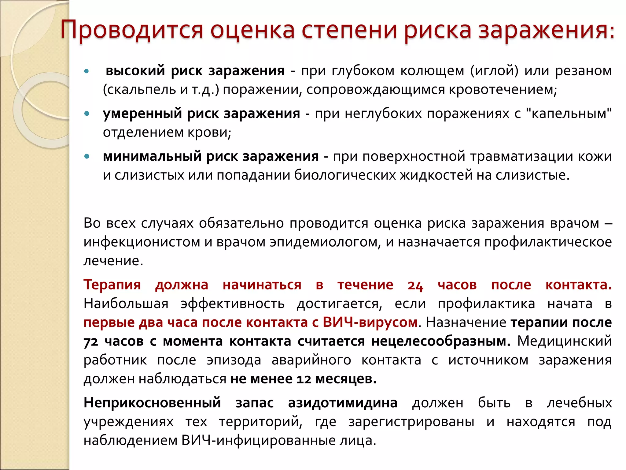 Проводится оценка степени риска заражения:
 высокий риск заражения - при глубоком колющем (иглой) или резаном
(скальпель и т.д.) поражении, сопровождающимся кровотечением;
 умеренный риск заражения - при неглубоких поражениях с "капельным"
отделением крови;
 минимальный риск заражения - при поверхностной травматизации кожи
и слизистых или попадании биологических жидкостей на слизистые.
Во всех случаях обязательно проводится оценка риска заражения врачом –
инфекционистом и врачом эпидемиологом, и назначается профилактическое
лечение.
Терапия должна начинаться в течение 24 часов после контакта.
Наибольшая эффективность достигается, если профилактика начата в
первые два часа после контакта с ВИЧ-вирусом. Назначение терапии после
72 часов с момента контакта считается нецелесообразным. Медицинский
работник после эпизода аварийного контакта с источником заражения
должен наблюдаться не менее 12 месяцев.
Неприкосновенный запас азидотимидина должен быть в лечебных
учреждениях тех территорий, где зарегистрированы и находятся под
наблюдением ВИЧ-инфицированные лица.
 