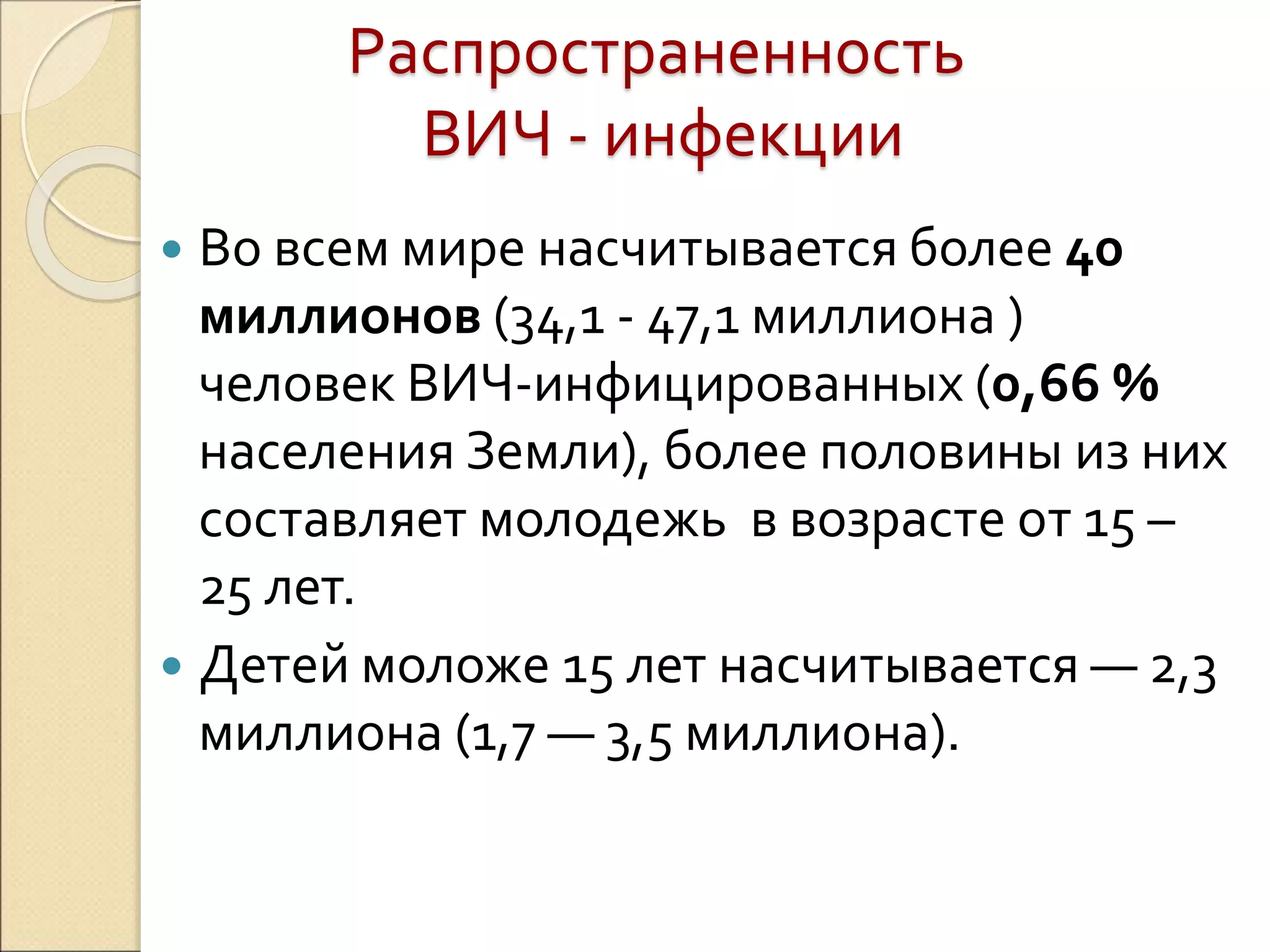 Распространенность
ВИЧ - инфекции
 Во всем мире насчитывается более 40
миллионов (34,1 - 47,1 миллиона )
человек ВИЧ-инфицированных (0,66 %
населения Земли), более половины из них
составляет молодежь в возрасте от 15 –
25 лет.
 Детей моложе 15 лет насчитывается — 2,3
миллиона (1,7 — 3,5 миллиона).
 