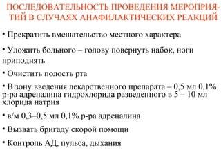 ПОСЛЕДОВАТЕЛЬНОСТЬ ПРОВЕДЕНИЯ МЕРОПРИЯ-
ТИЙ В СЛУЧАЯХ АНАФИЛАКТИЧЕСКИХ РЕАКЦИЙ
• Прекратить вмешательство местного характера
• Уложить больного – голову повернуть набок, ноги
приподнять
• Очистить полость рта
• В зону введения лекарственного препарата – 0,5 мл 0,1%
р-ра адреналина гидрохлорида разведенного в 5 – 10 мл
хлорида натрия
• в/м 0,3–0,5 мл 0,1% р-ра адреналина
• Вызвать бригаду скорой помощи
• Контроль АД, пульса, дыхания
 