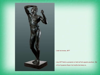 L’edat de bronze,  1877   L’any 1877 Rodin va presentar al Saló de París aquesta escultura.  Els crítics l’acusaren d’haver tret motlle d’un home viu.   
