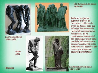 Els Burgesos de Calais  1884-86  Les tres ombres  1889-1902  Le Monument à Balzac 189 3-1897   Bronzes Adam  1881   Rodin va projectar suprimir el sòcol de l'estàtua i col·locar-la arran de terra, cosa que infringia les normes de l'estatuària monumental. Tanmateix, ell ho considerava fonamental per aconseguir que l'obra resultés més contundent, perquè transmetés millor la misèria i el sacrifici del drama que visqueren aquests personatges.  