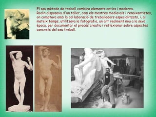 El seu mètode de treball combina elements antics i moderns.  Rodin disposava d'un taller, com els mestres medievals i renaixentistes, on comptava amb la col·laboració de treballadors especialitzats, i, al mateix temps, utilitzava la fotografia, un art realment nou a la seva època, per documentar el procés creatiu i reflexionar sobre aspectes concrets del seu treball.  