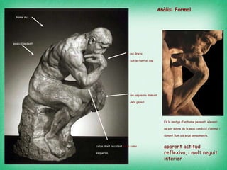 posició   sedent   home nu   mà esquerra damunt dels genoll  colze dret recolzat  en la cama  esquerra   mà dreta subjectant el cap   És la imatge d’un home pensant, elevant-se per sobre de la seva condició d’animal i donant llum als seus pensaments.   aparent actitud reflexiva, i molt neguit interior Anàlisi Formal 