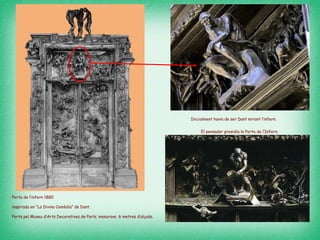Porta de l’infern 1880  inspirada en “La Divina Comèdia” de Dant.  Porta pel Museu d’Arts Decoratives de París; mesurava  6 metres d’alçada. El pensador presidia la Porta de l’Infern.   Inicialment havia de ser Dant mirant l’infern.   