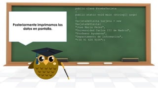 Posteriormente imprimamos los
datos en pantalla.

public class PruebaTarjeta
{
public static void main (String[] args)
{
TarjetaDeVisita tarjeta = new
TarjetaDeVisita(
"Jose Maria Perez",
"Universidad Carlos III de Madrid",
"Profesor Ayudante",
"Departamento de informatica",
"+34 91 624 9104");

 