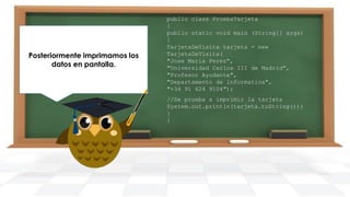 Posteriormente imprimamos los
datos en pantalla.

public class PruebaTarjeta
{
public static void main (String[] args)
{
TarjetaDeVisita tarjeta = new
TarjetaDeVisita(
"Jose Maria Perez",
"Universidad Carlos III de Madrid",
"Profesor Ayudante",
"Departamento de informatica",
"+34 91 624 9104");
//Se prueba a imprimir la tarjeta
System.out.println(tarjeta.toString());
}
}

 