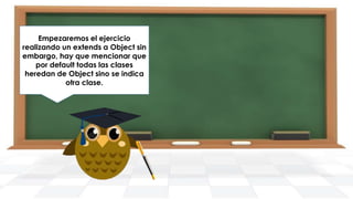 Empezaremos el ejercicio
realizando un extends a Object sin
A continuación, definiremos los
embargo, hay que mencionar que
atributos nombre, empresa,
puesto, dirección y telefono para
por default todas las clases
heredan de Object sino se indica
la clase.
otra clase.

 