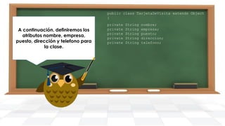 public class TarjetaDeVisita extends Object
{

A continuación, definiremos los
atributos nombre, empresa,
puesto, dirección y telefono para
la clase.

private
private
private
private
private

String
String
String
String
String

nombre;
empresa;
puesto;
direccion;
telefono;

 