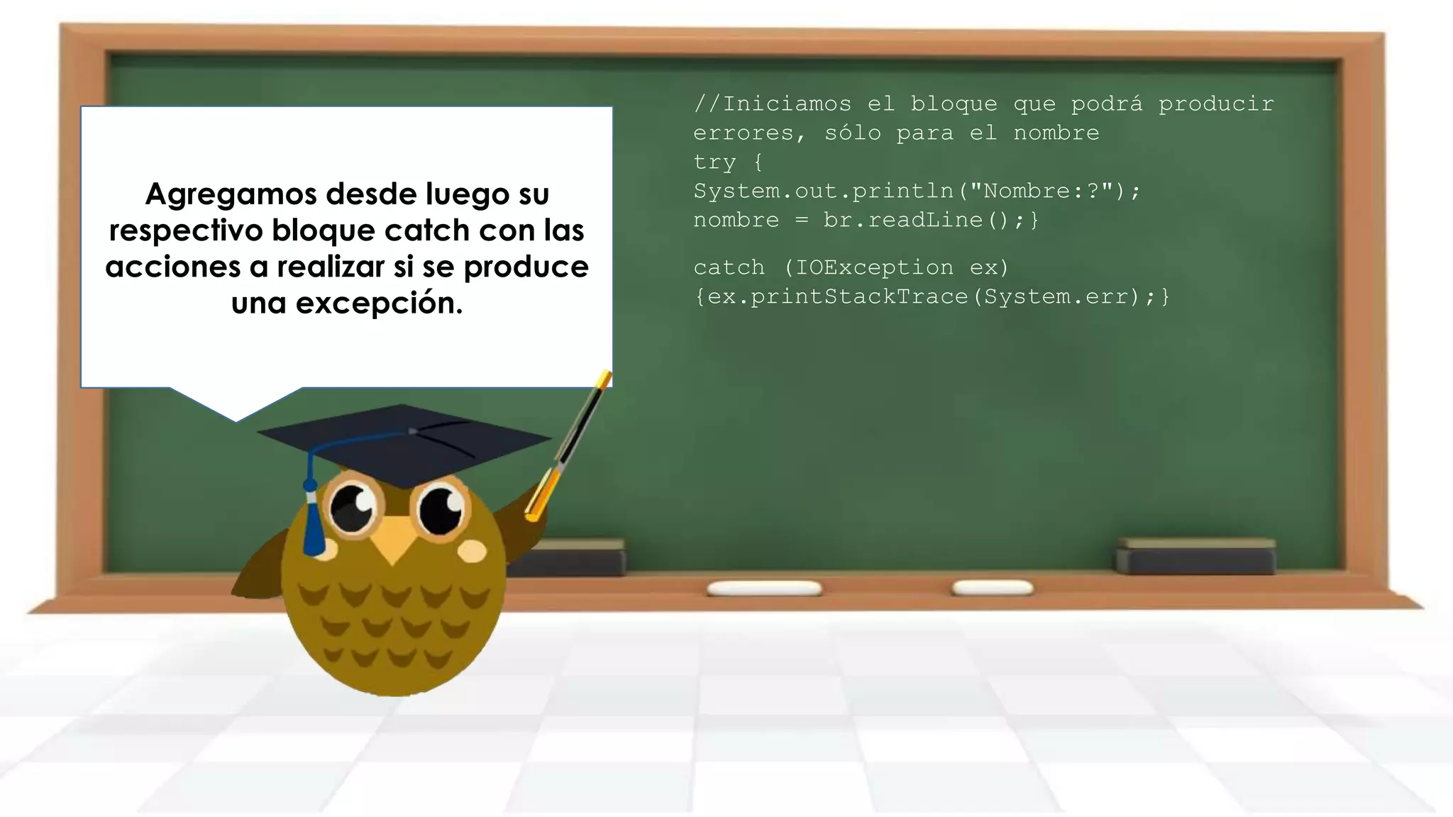 Ahora bien, el problema pide que
Agregamos desde luego su
Para esto vamos a definir un do
respectivo bloque catch con las
se le solicite al usuario un valor
while con las opciones
acciones a realizar que éste lo
adecuado hasta si se produce
correspondientes.
una ingrese.
excepción.

//Iniciamos el bloque que podrá producir
errores, sólo para el nombre
try {
System.out.println("Nombre:?");
nombre = br.readLine();}
catch (IOException ex)
{ex.printStackTrace(System.err);}

 
