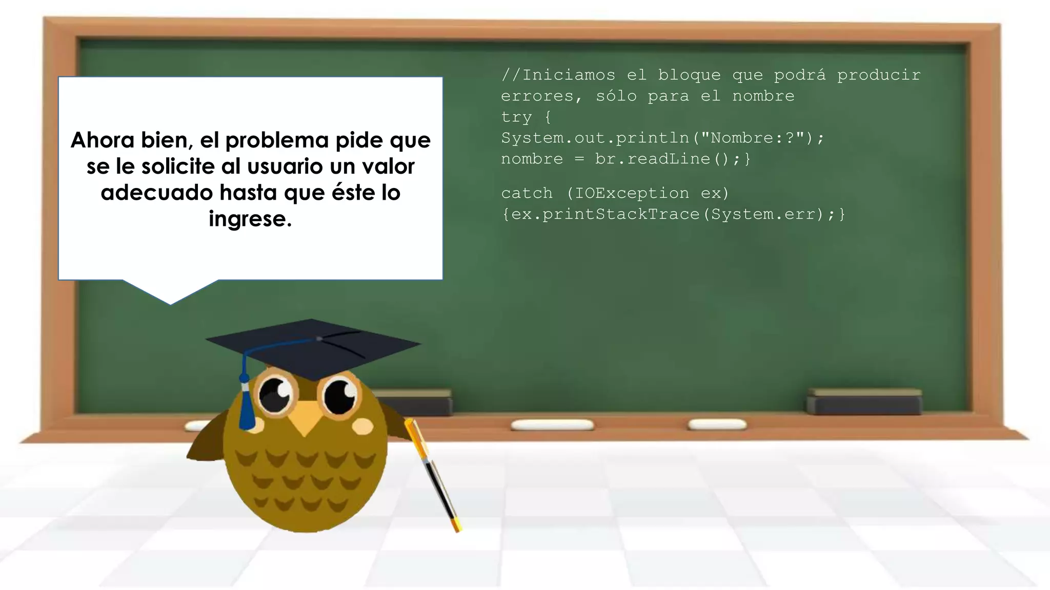 Ahora bien, el problema pide que
Para esto vamos a definir un do
se le solicite al usuario un valor
while con las opciones
adecuado hasta que éste lo
correspondientes.
ingrese.

//Iniciamos el bloque que podrá producir
errores, sólo para el nombre
try {
System.out.println("Nombre:?");
nombre = br.readLine();}
catch (IOException ex)
{ex.printStackTrace(System.err);}

 