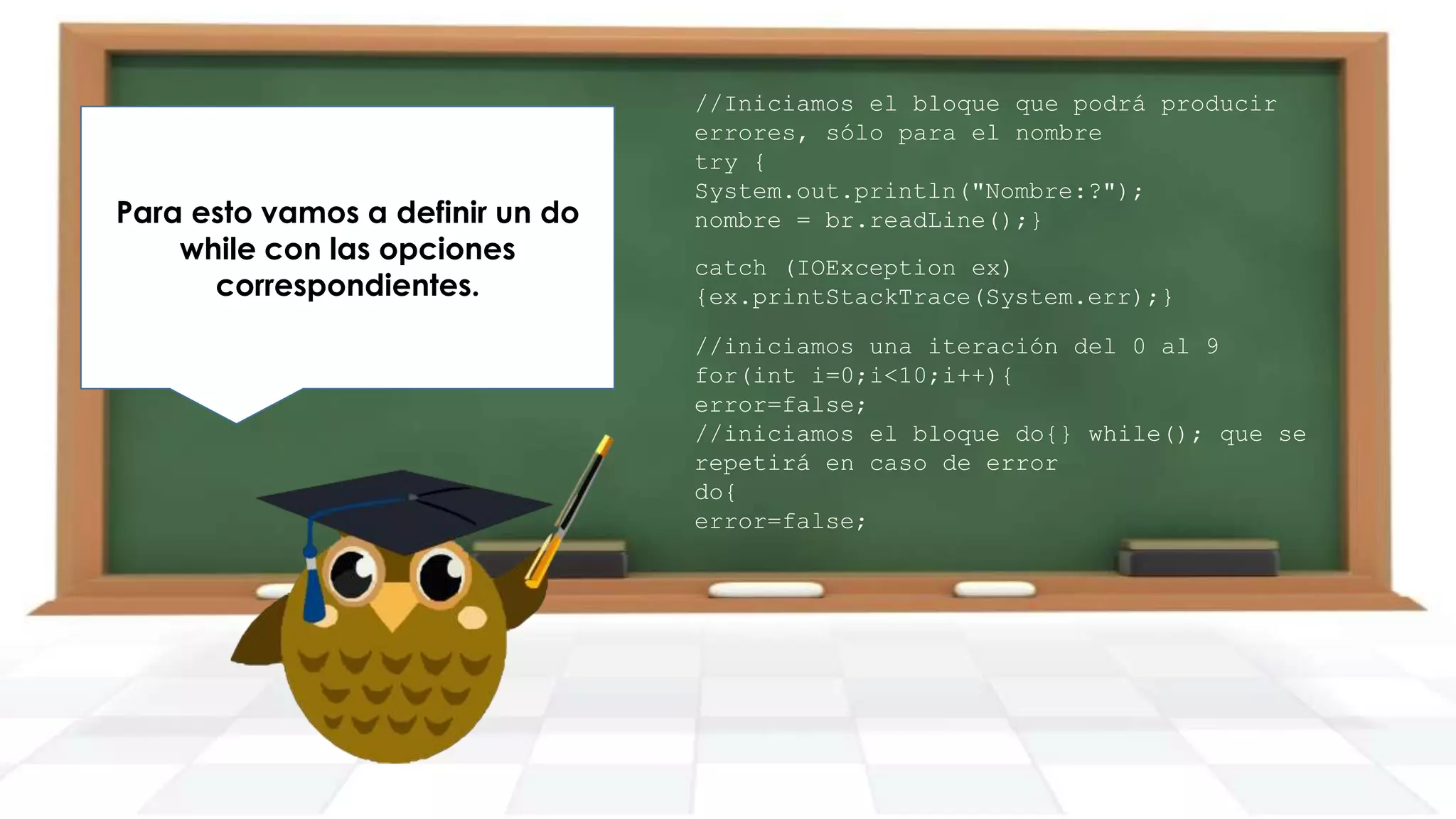 Para esto vamos a definir un do
while con las opciones
correspondientes.

//Iniciamos el bloque que podrá producir
errores, sólo para el nombre
try {
System.out.println("Nombre:?");
nombre = br.readLine();}
catch (IOException ex)
{ex.printStackTrace(System.err);}
//iniciamos una iteración del 0 al 9
for(int i=0;i<10;i++){
error=false;
//iniciamos el bloque do{} while(); que se
repetirá en caso de error
do{
error=false;

 