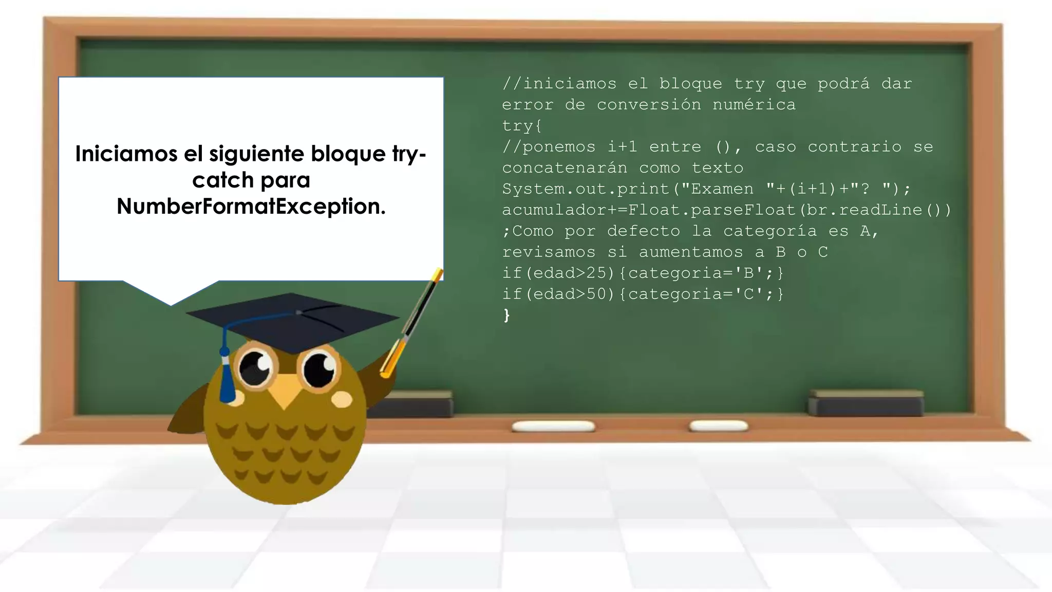 Iniciamos el siguiente bloque trycatch para
NumberFormatException.

//iniciamos el bloque try que podrá dar
error de conversión numérica
try{
//ponemos i+1 entre (), caso contrario se
concatenarán como texto
System.out.print("Examen "+(i+1)+"? ");
acumulador+=Float.parseFloat(br.readLine())
;Como por defecto la categoría es A,
revisamos si aumentamos a B o C
if(edad>25){categoria='B';}
if(edad>50){categoria='C';}
}

 