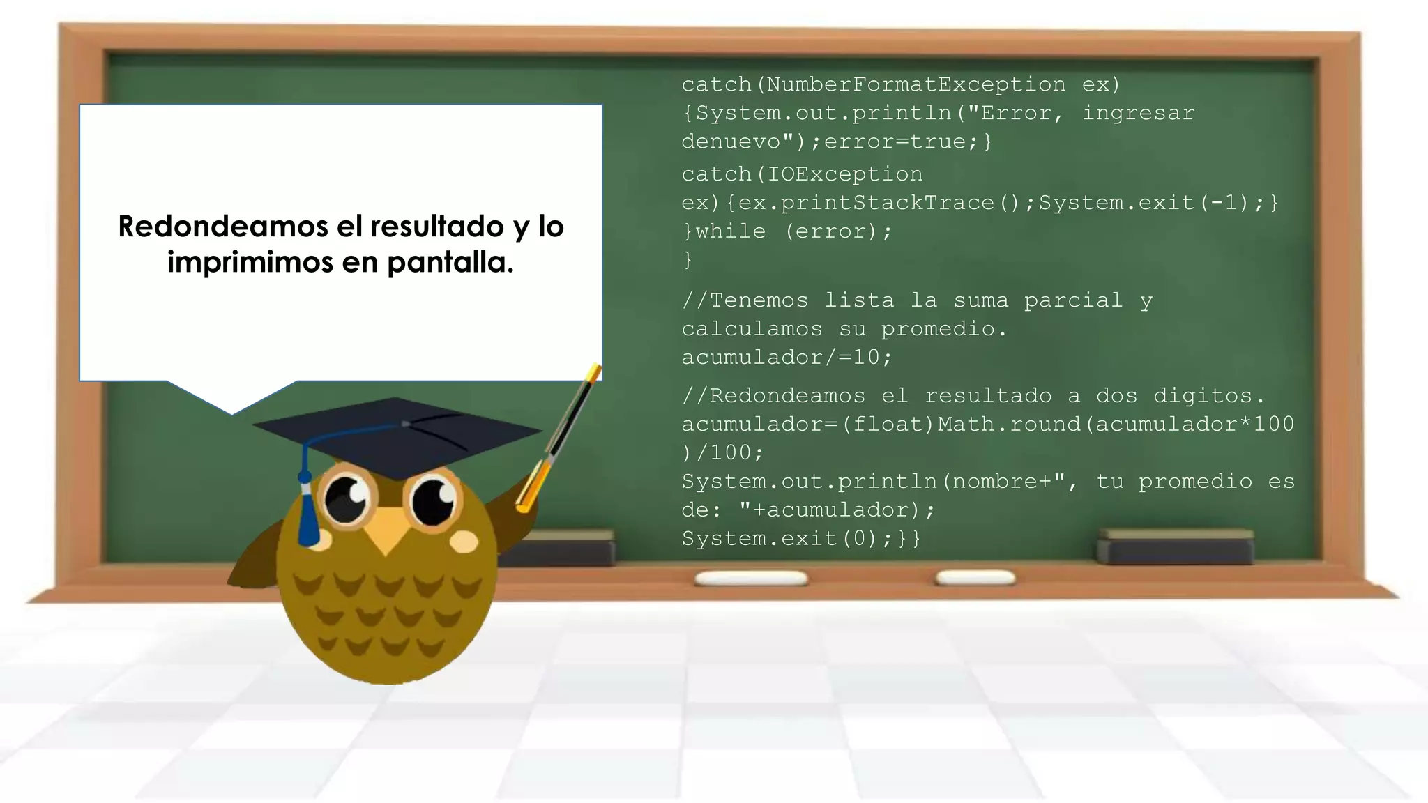 Redondeamos el resultado y lo
imprimimos en pantalla.

catch(NumberFormatException ex)
{System.out.println("Error, ingresar
denuevo");error=true;}
catch(IOException
ex){ex.printStackTrace();System.exit(-1);}
}while (error);
}

//Tenemos lista la suma parcial y
calculamos su promedio.
acumulador/=10;
//Redondeamos el resultado a dos digitos.
acumulador=(float)Math.round(acumulador*100
)/100;
System.out.println(nombre+", tu promedio es
de: "+acumulador);
System.exit(0);}}

 