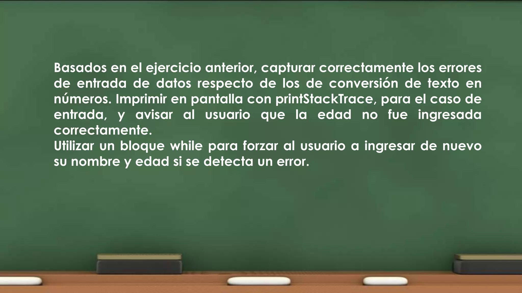 Basados en el ejercicio anterior, capturar correctamente los errores
de entrada de datos respecto de los de conversión de texto en
números. Imprimir en pantalla con printStackTrace, para el caso de
entrada, y avisar al usuario que la edad no fue ingresada
correctamente.
Utilizar un bloque while para forzar al usuario a ingresar de nuevo
su nombre y edad si se detecta un error.

 