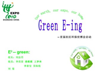 Green E-ing Our earth, our expo, our home E 2  -- green : 组长：刘志丹 组员：李苗苗 潘薇薇 王梦林  李家宝 吴钰枝 刘 玺  -- 首届社区环保世博会启动 