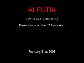 ALEUTIA Low Power Computing Presentation on the E2 Computer February 21st, 2008 
