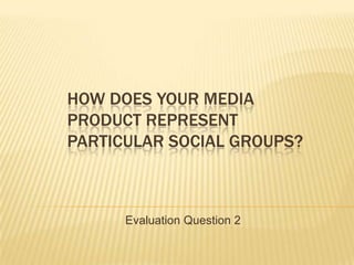 HOW DOES YOUR MEDIA
PRODUCT REPRESENT
PARTICULAR SOCIAL GROUPS?



      Evaluation Question 2
 