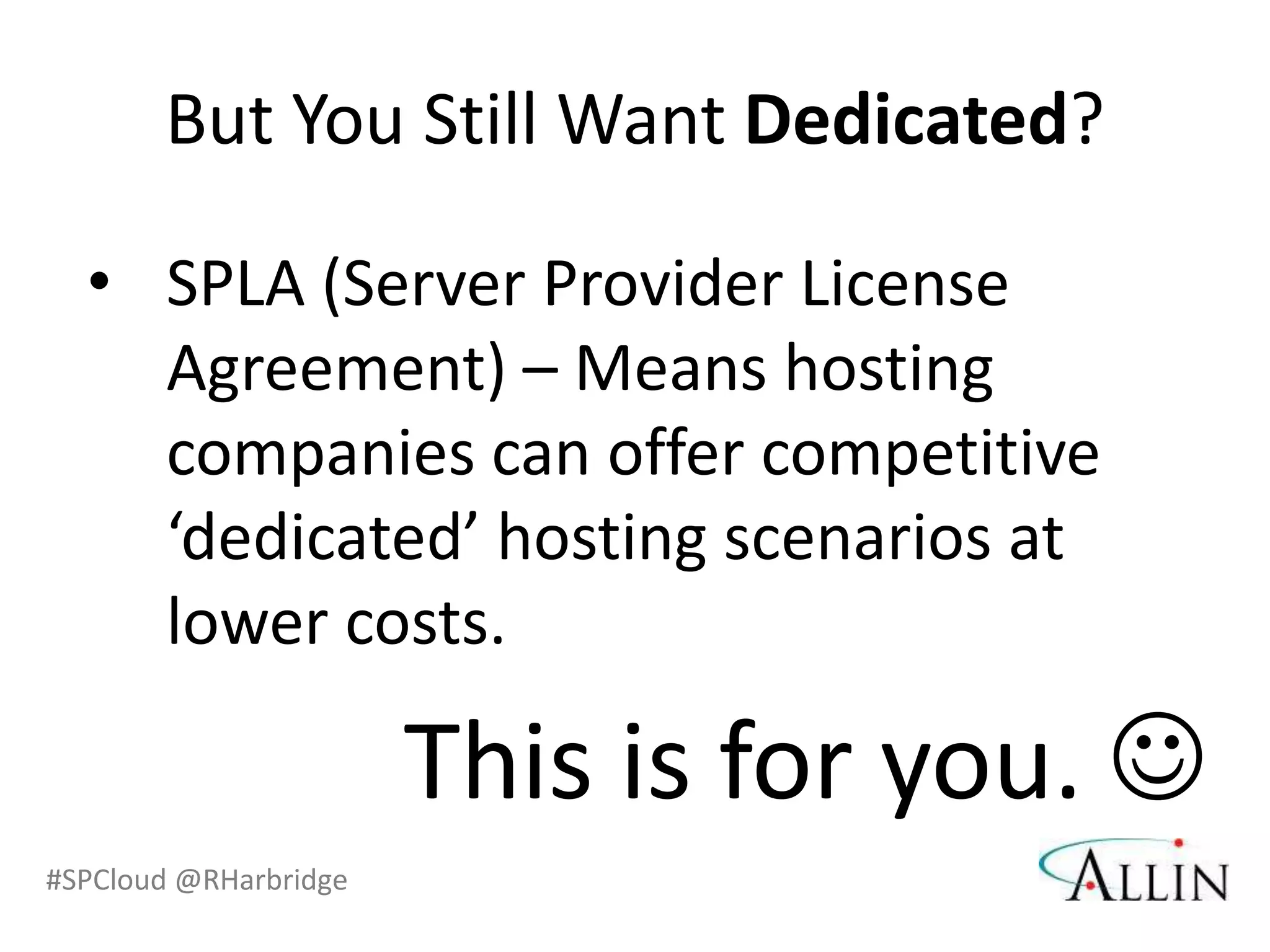 But You Still Want Dedicated?

  • SPLA (Server Provider License
    Agreement) – Means hosting
    companies can offer competitive
    ‘dedicated’ hosting scenarios at
    lower costs.

                       This is for you. 
#SPCloud @RHarbridge
 