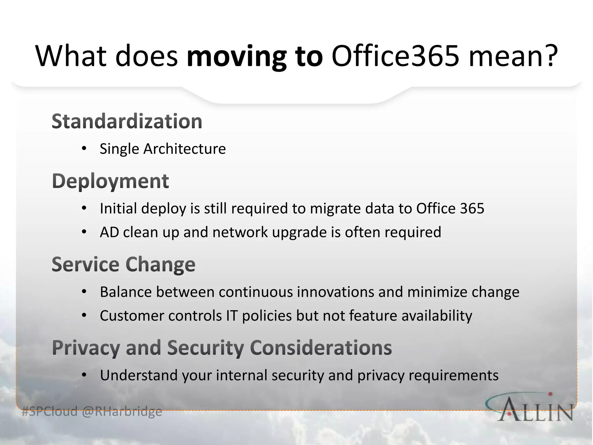 What does moving to Office365 mean?

        • Single Architecture


        • Initial deploy is still required to migrate data to Office 365
        • AD clean up and network upgrade is often required


        • Balance between continuous innovations and minimize change
        • Customer controls IT policies but not feature availability


        • Understand your internal security and privacy requirements

#SPCloud @RHarbridge
 