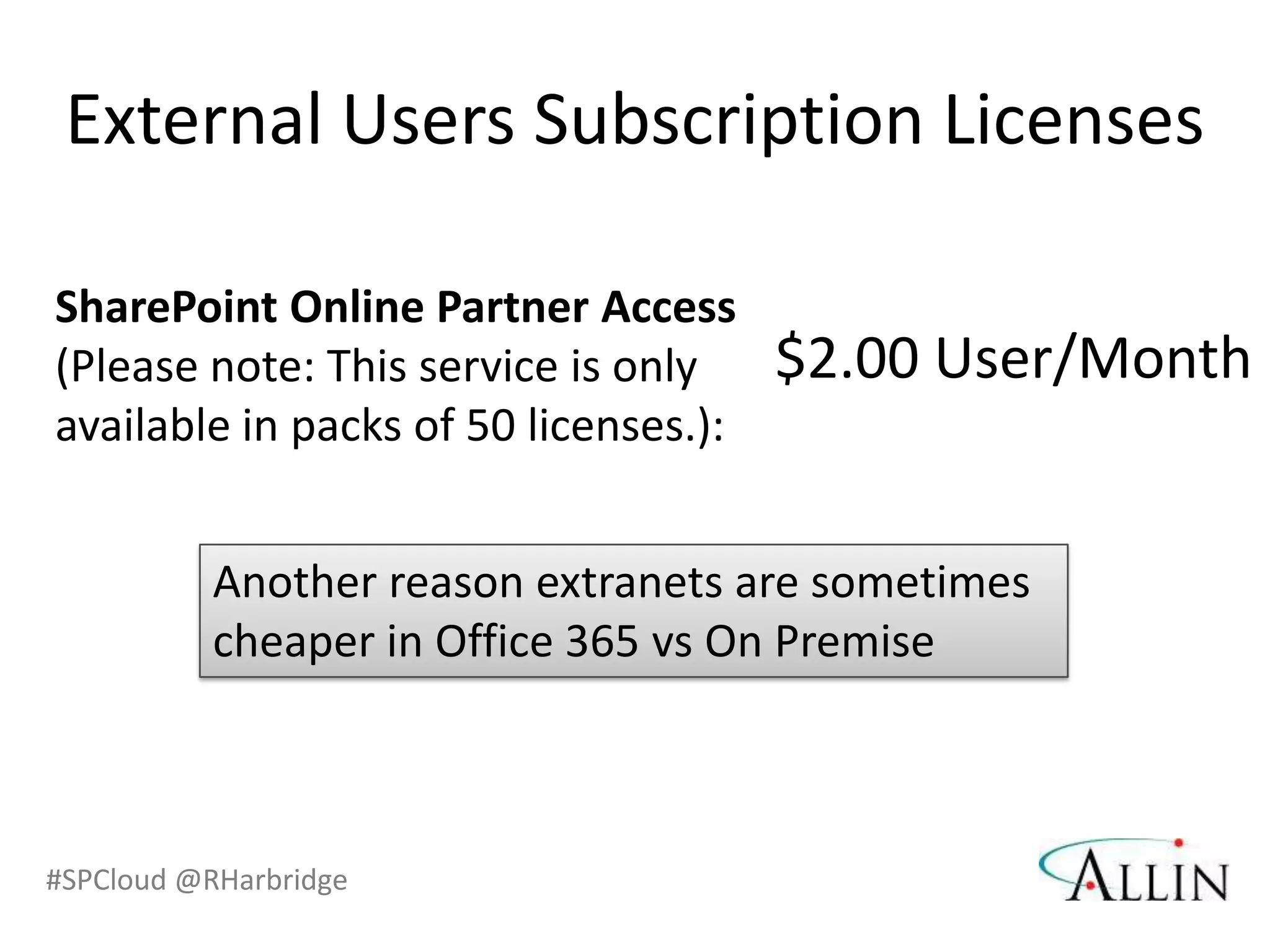 External Users Subscription Licenses

SharePoint Online Partner Access
(Please note: This service is only     $2.00 User/Month
available in packs of 50 licenses.):


           Another reason extranets are sometimes
           cheaper in Office 365 vs On Premise



#SPCloud @RHarbridge
 