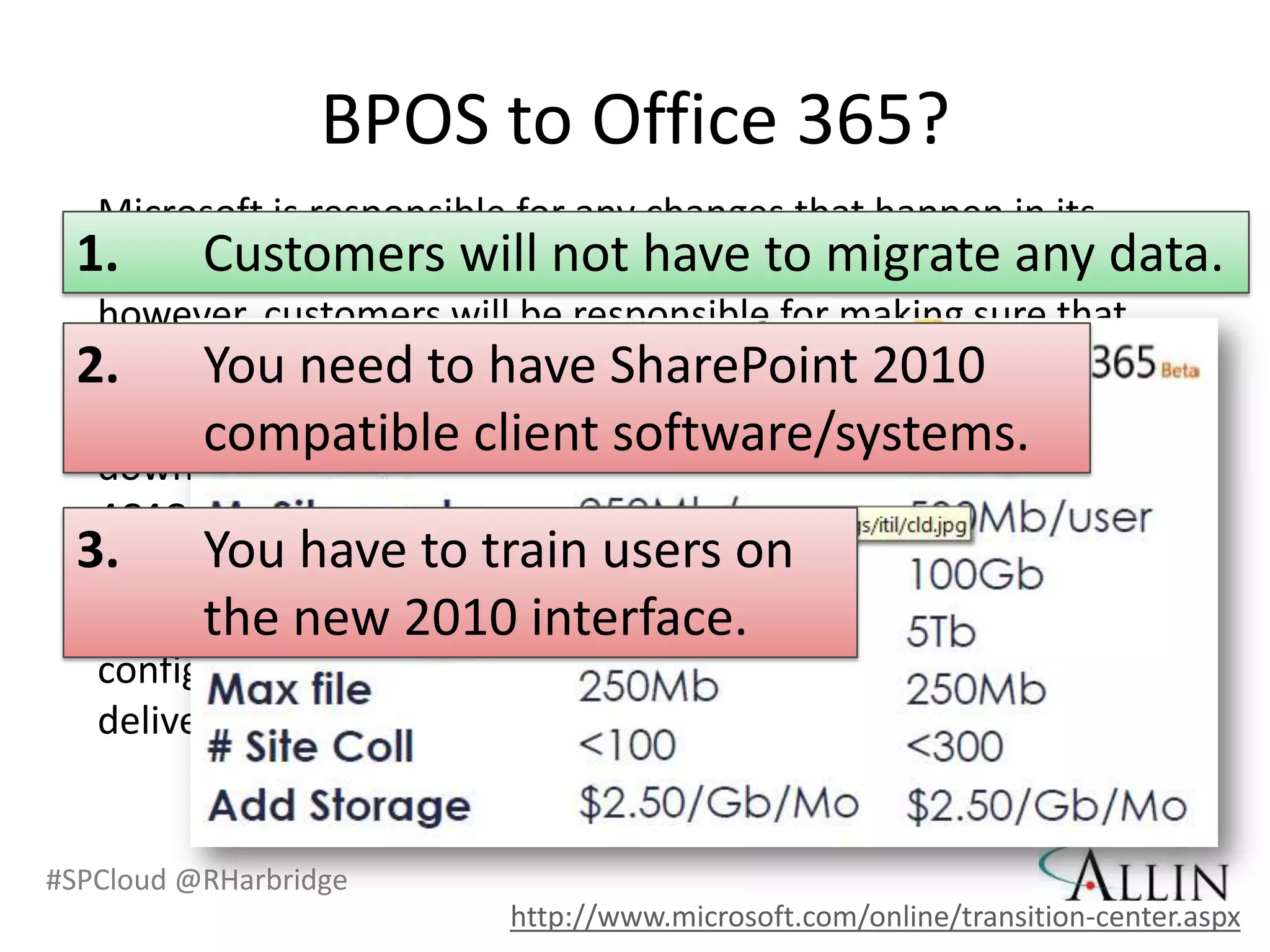 BPOS to Office 365?
  Microsoft is responsible for any changes that happen in its
 1. Customers will not have to migratedata; data.
  datacenters. Customers will not have to migrate any any
  however, customers will be responsible for making sure that
 2. client software is have SharePoint 2010
  their You need to compliant with the system
  requirements. See Office 365 system requirements
        compatible client software/systems.
  download.microsoft.com/download/A/6/4/A6479925-C7D2-
  4C4C-A21B-48BCCF8887A9/FAQ_EN_101010.docx.
  3.    You have to train users on
        the new 2010 interface.
   Customers will also be responsible for end-user training and
   configuring any new features and capabilities that will be
   delivered by Office 365.


#SPCloud @RHarbridge
                           http://www.microsoft.com/online/transition-center.aspx
 