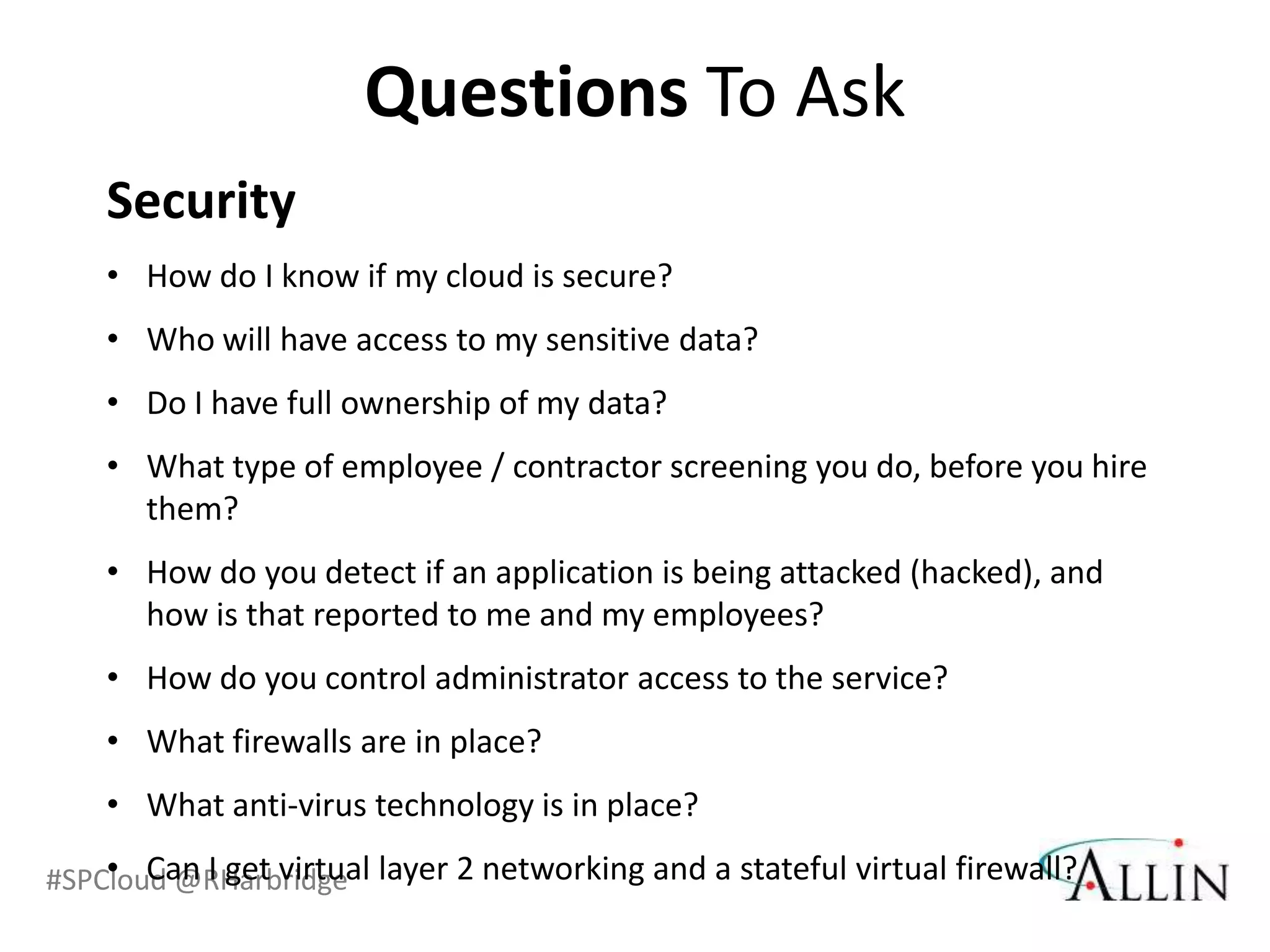 Questions To Ask
    Security
    • How do I know if my cloud is secure?
    • Who will have access to my sensitive data?
    • Do I have full ownership of my data?
    • What type of employee / contractor screening you do, before you hire
      them?
    • How do you detect if an application is being attacked (hacked), and
      how is that reported to me and my employees?
    • How do you control administrator access to the service?
    • What firewalls are in place?
    • What anti-virus technology is in place?
    • Can I get virtual
#SPCloud @RHarbridge layer 2 networking and a stateful virtual firewall?
 