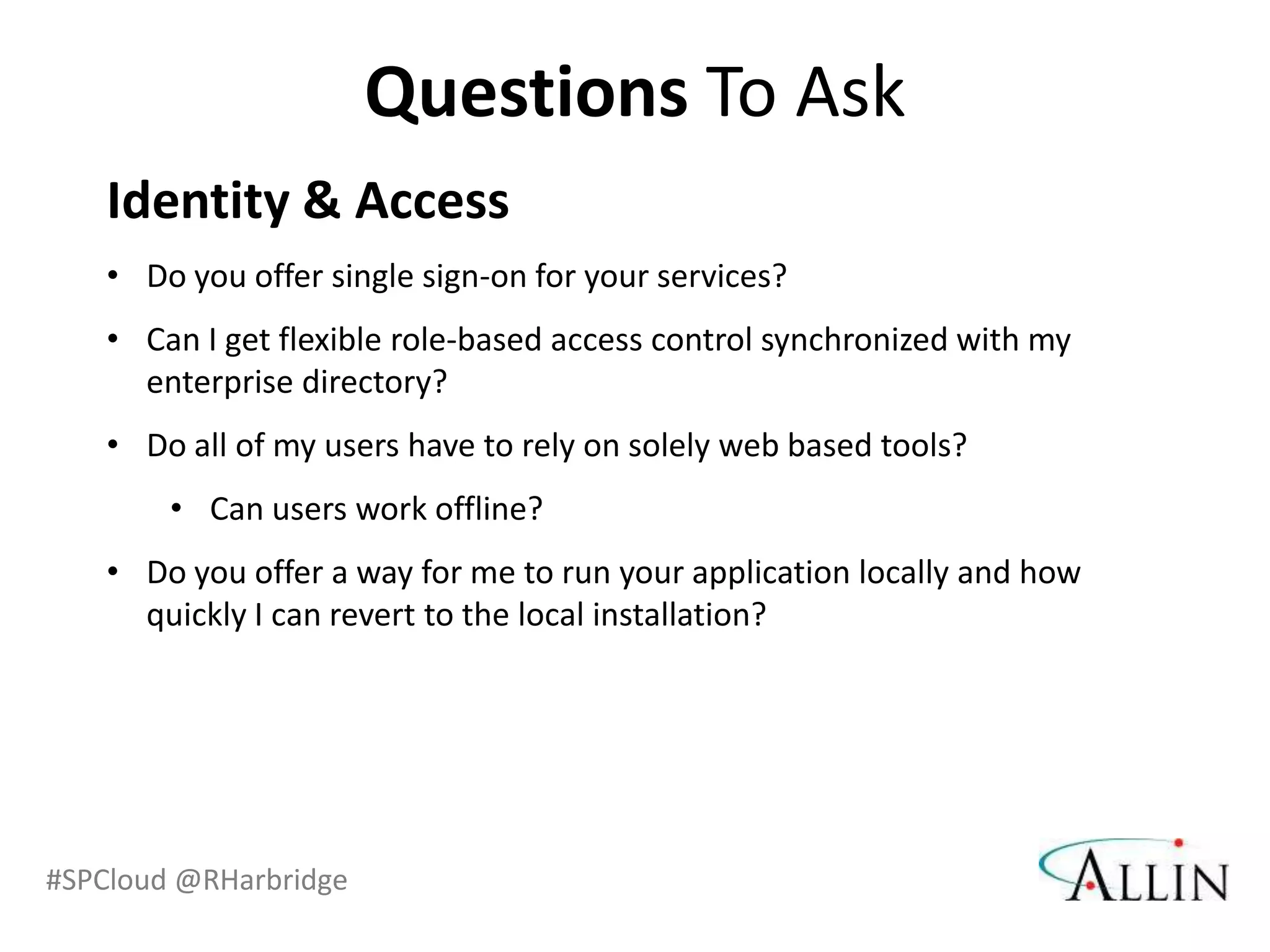 Questions To Ask
    Identity & Access
    • Do you offer single sign-on for your services?
    • Can I get flexible role-based access control synchronized with my
      enterprise directory?
    • Do all of my users have to rely on solely web based tools?
        • Can users work offline?
    • Do you offer a way for me to run your application locally and how
      quickly I can revert to the local installation?




#SPCloud @RHarbridge
 