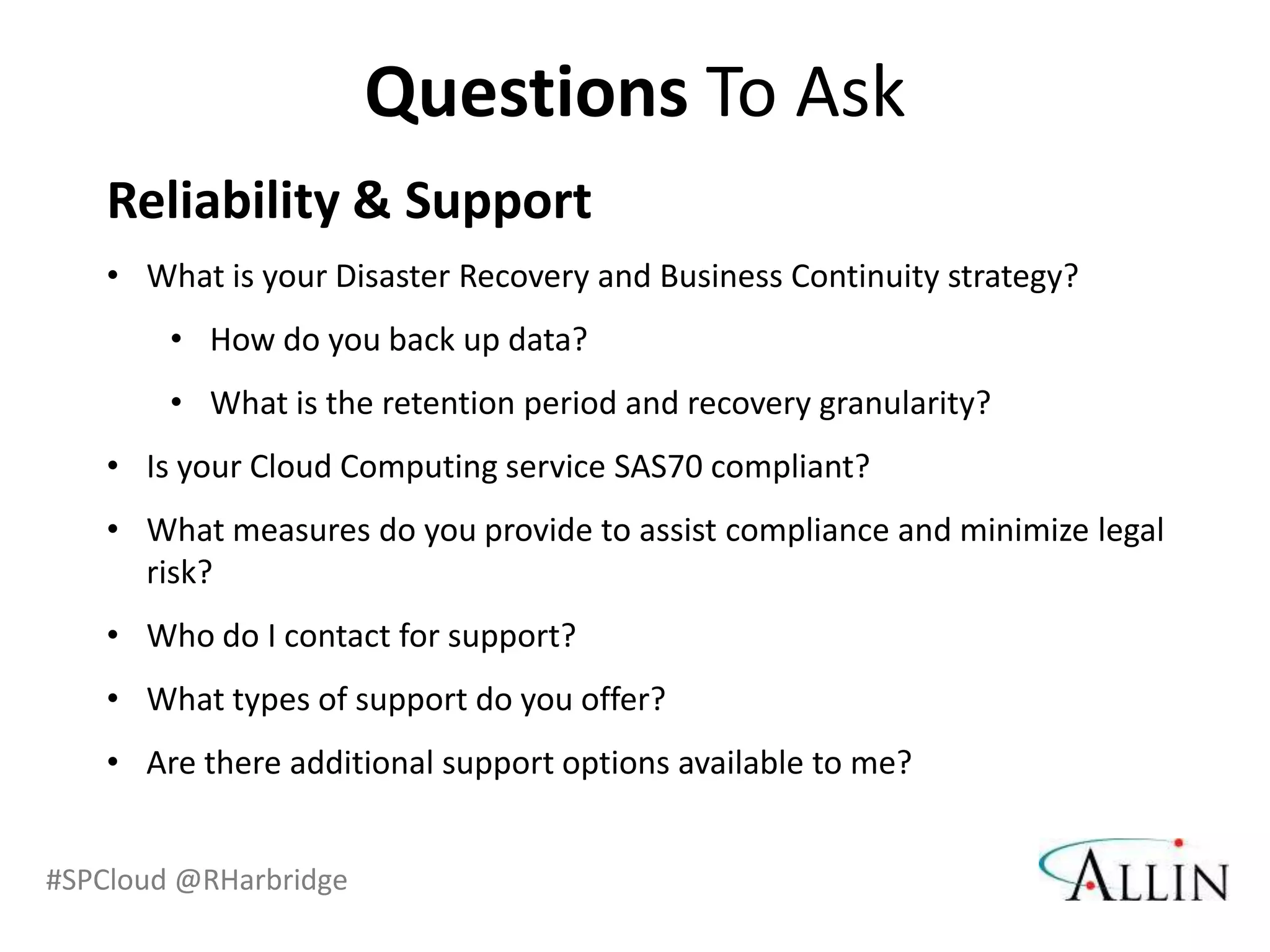 Questions To Ask
    Reliability & Support
    • What is your Disaster Recovery and Business Continuity strategy?
        • How do you back up data?
        • What is the retention period and recovery granularity?
    • Is your Cloud Computing service SAS70 compliant?
    • What measures do you provide to assist compliance and minimize legal
      risk?
    • Who do I contact for support?
    • What types of support do you offer?
    • Are there additional support options available to me?


#SPCloud @RHarbridge
 