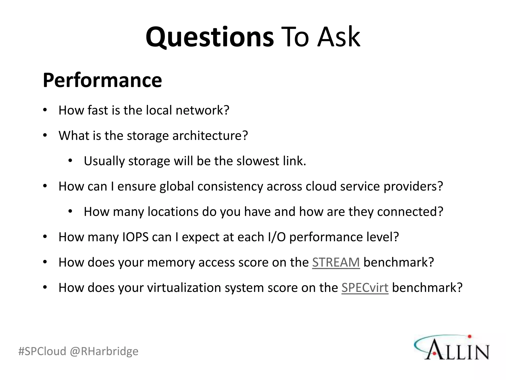 Questions To Ask
    Performance
    • How fast is the local network?
    • What is the storage architecture?
        • Usually storage will be the slowest link.
    • How can I ensure global consistency across cloud service providers?
        • How many locations do you have and how are they connected?
    • How many IOPS can I expect at each I/O performance level?
    • How does your memory access score on the STREAM benchmark?
    • How does your virtualization system score on the SPECvirt benchmark?



#SPCloud @RHarbridge
 