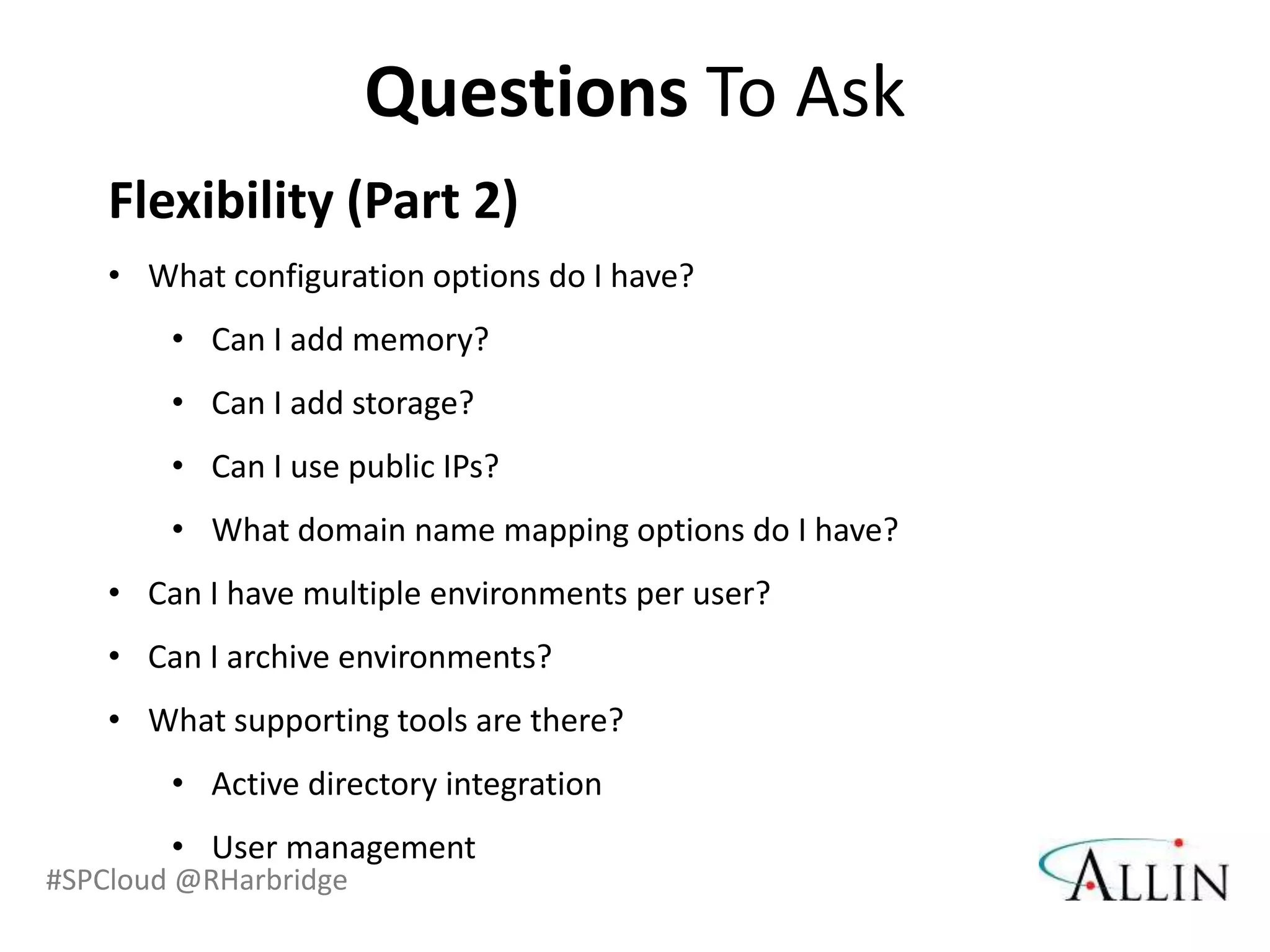 Questions To Ask
    Flexibility (Part 2)
    • What configuration options do I have?
        • Can I add memory?
        • Can I add storage?
        • Can I use public IPs?
        • What domain name mapping options do I have?
    • Can I have multiple environments per user?
    • Can I archive environments?
    • What supporting tools are there?
        • Active directory integration
        • User management
#SPCloud @RHarbridge
 