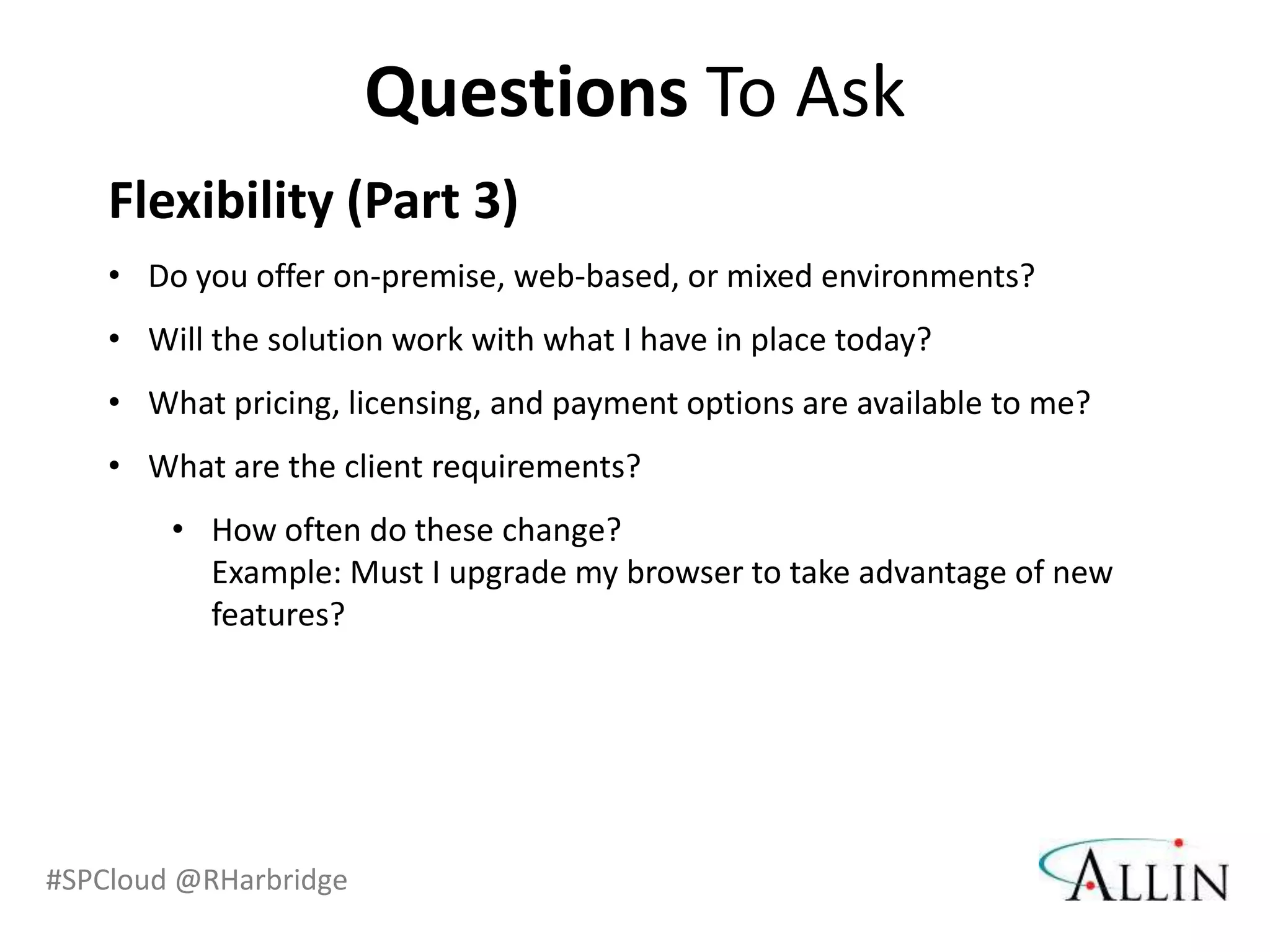 Questions To Ask
    Flexibility (Part 3)
    • Do you offer on-premise, web-based, or mixed environments?
    • Will the solution work with what I have in place today?
    • What pricing, licensing, and payment options are available to me?
    • What are the client requirements?
        • How often do these change?
          Example: Must I upgrade my browser to take advantage of new
          features?




#SPCloud @RHarbridge
 