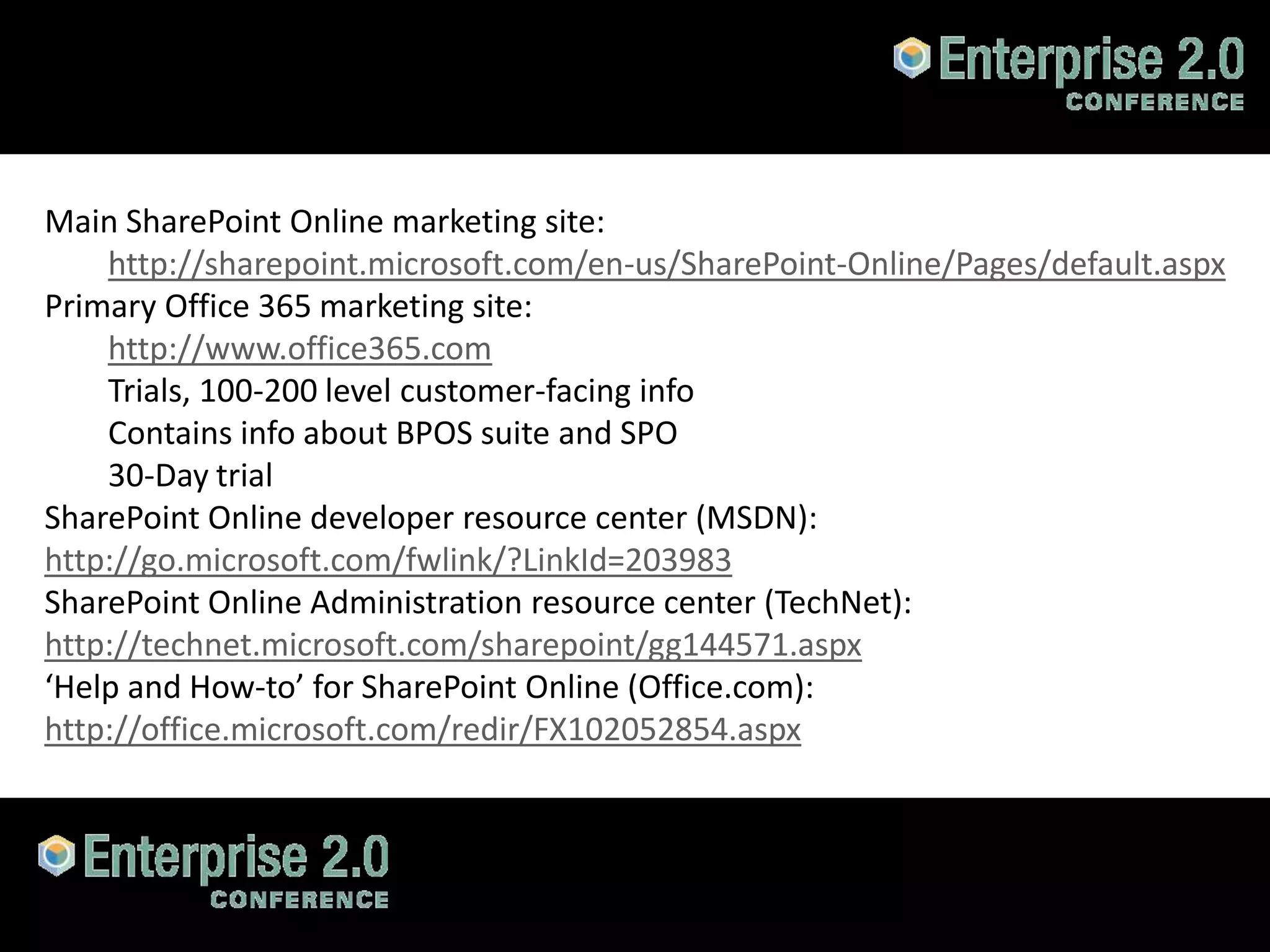 Main SharePoint Online marketing site:
    http://sharepoint.microsoft.com/en-us/SharePoint-Online/Pages/default.aspx
Primary Office 365 marketing site:
    http://www.office365.com
    Trials, 100-200 level customer-facing info
    Contains info about BPOS suite and SPO
    30-Day trial
SharePoint Online developer resource center (MSDN):
http://go.microsoft.com/fwlink/?LinkId=203983
SharePoint Online Administration resource center (TechNet):
http://technet.microsoft.com/sharepoint/gg144571.aspx
‘Help and How-to’ for SharePoint Online (Office.com):
http://office.microsoft.com/redir/FX102052854.aspx



#SPCloud @RHarbridge
 