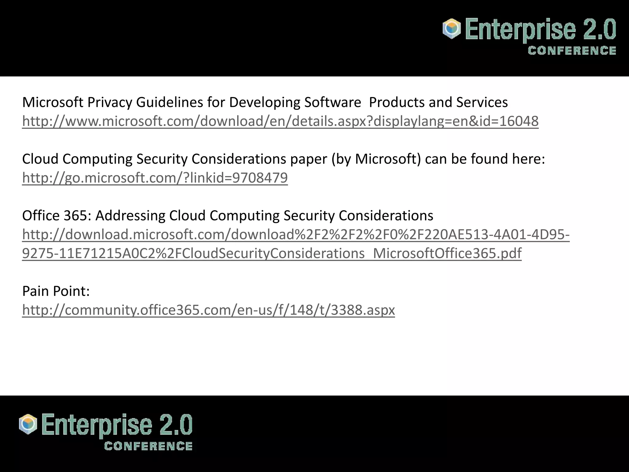 Microsoft Privacy Guidelines for Developing Software Products and Services
http://www.microsoft.com/download/en/details.aspx?displaylang=en&id=16048

Cloud Computing Security Considerations paper (by Microsoft) can be found here:
http://go.microsoft.com/?linkid=9708479

Office 365: Addressing Cloud Computing Security Considerations
http://download.microsoft.com/download%2F2%2F2%2F0%2F220AE513-4A01-4D95-
9275-11E71215A0C2%2FCloudSecurityConsiderations_MicrosoftOffice365.pdf

Pain Point:
http://community.office365.com/en-us/f/148/t/3388.aspx




#SPCloud @RHarbridge
 