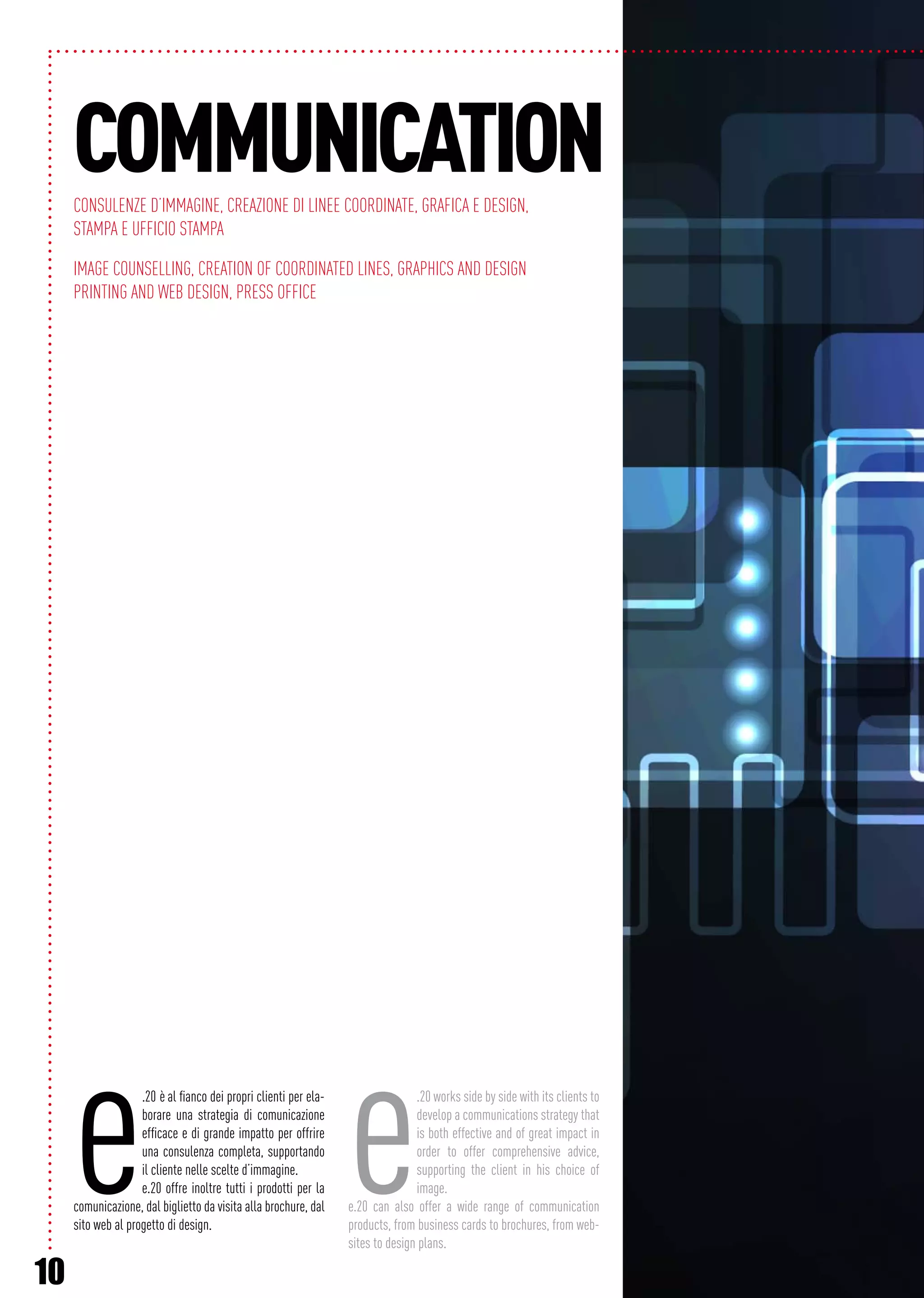 10
e.20 è al fianco dei propri clienti per ela-
borare una strategia di comunicazione
efficace e di grande impatto per offrire
una consulenza completa, supportando
il cliente nelle scelte d’immagine.
e.20 offre inoltre tutti i prodotti per la
comunicazione, dal biglietto da visita alla brochure, dal
sito web al progetto di design.
e.20 works side by side with its clients to
develop a communications strategy that
is both effective and of great impact in
order to offer comprehensive advice,
supporting the client in his choice of
image.
e.20 can also offer a wide range of communication
products, from business cards to brochures, from web-
sites to design plans.
COMMUNICATIONConsulenze d’immagine, Creazione di linee coordinate, Grafica e design,
Stampa e Ufficio stampa
Image counselling, Creation of coordinated lines, Graphics and design
Printing and web design, Press office
 