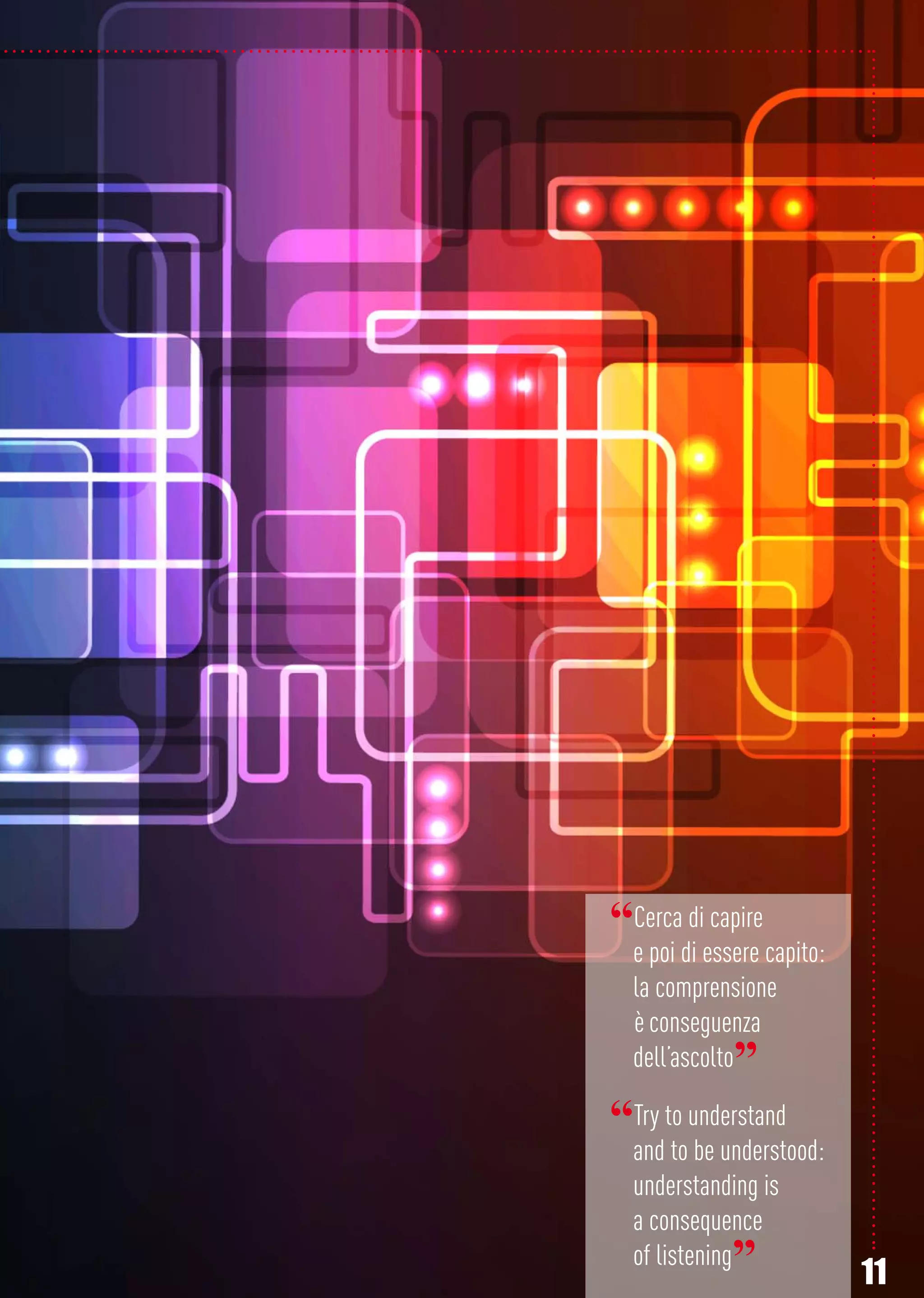 11
“Cerca di capire
e poi di essere capito:
la comprensione
è conseguenza
dell’ascolto”
“Try to understand
and to be understood:
understanding is
a consequence
of listening”
 